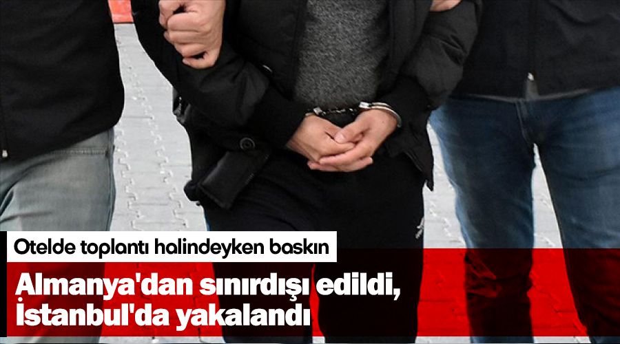 Almanya'dan sınırdışı edildi, İstanbul'da yakalandı