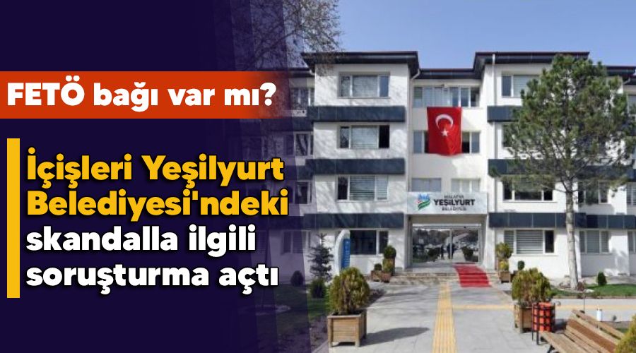 FETÖ bağı var mı , İçişleri Yeşilyurt Belediyesi'ndeki skandalla ilgili soruşturma açtı