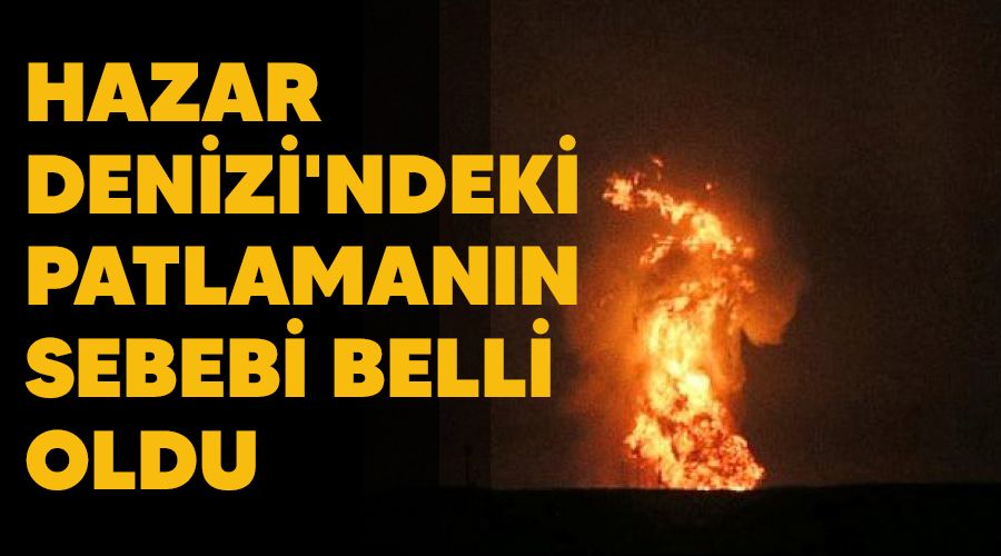 Hazar Denizi'ndeki patlamanın sebebi belli oldu