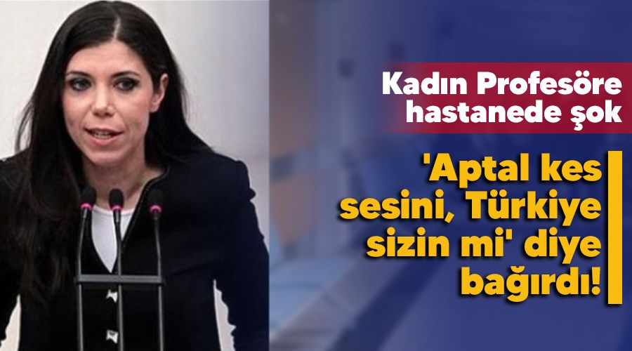 Kadın Profesöre hastanede şok, 'Aptal kes sesini, Türkiye sizin mi' diye bağırdı!