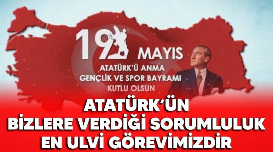 Atat�rk'�n bizlere verdi�i sorumluluk en ulvi g�revimizdir