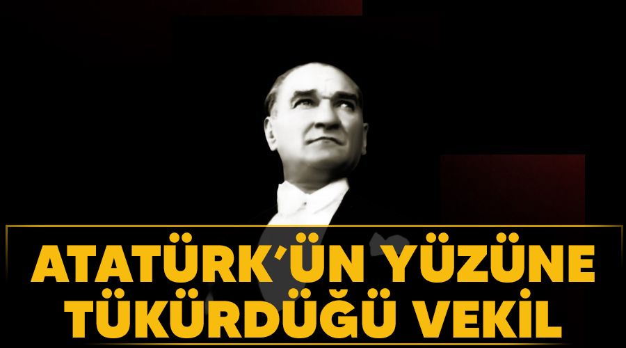Atatürk’ün yüzüne tükürdüğü vekil