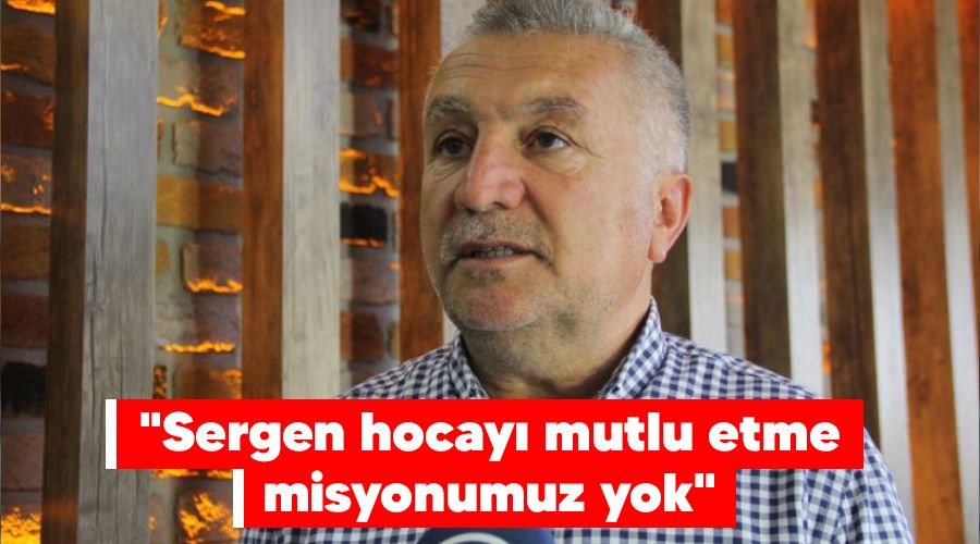"Sergen hocayı mutlu etme misyonumuz yok"