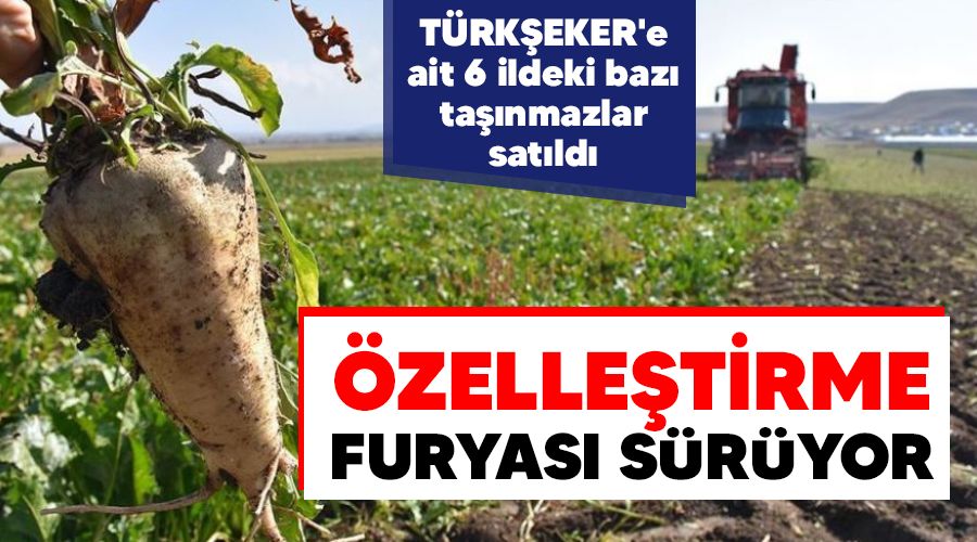 Özelleştirme furyası sürüyor, TÜRKŞEKER'e ait 6 ildeki bazı taşınmazlar satıldı